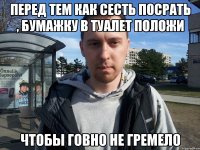 Перед тем как сесть посрать , бумажку в туалет положи чтобы говно не гремело