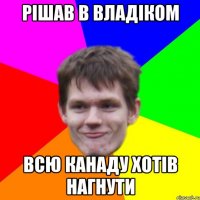рішав в владіком всю канаду хотів нагнути