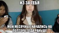ИЗ ЗА ТЕБЯ МОИ МЕСЯЧНЫЕ НАЧАЛИСЬ НА ПОЛТОРА ГОДА РАНЬШЕ