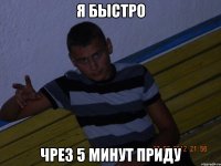 я быстро чрез 5 минут приду