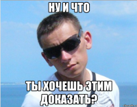 ну и что ты хочешь этим доказать?
