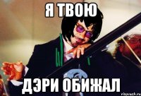 я твою дэри обижал