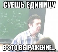 СУЕШЬ ЕДИНИЦУ В ЭТО ВЫРАЖЕНИЕ...