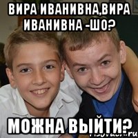 Вира Иванивна,Вира Иванивна -Шо? можна выйти?