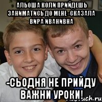 Альоша коли прийдешь заниматись до мене -сказала Вира Иванивна -Сьодня не прийду важни уроки!