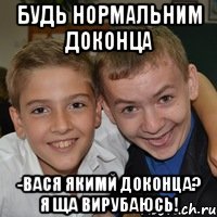 Будь нормальним доконца -Вася якимй доконца? я ща вирубаюсь!