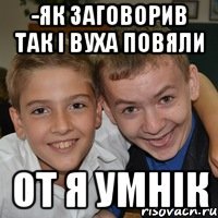 -як заговорив так і вуха повяли От я умнік