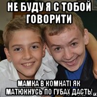 Не буду я с тобой говорити мамка в комнаті як матюкнусь по губах дасть!