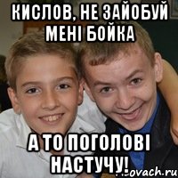 Кислов, не зайобуй мені Бойка А то поголові настучу!
