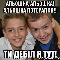 Альошка, Альошка! Альошка потерался!! ТИ дебіл я тут!