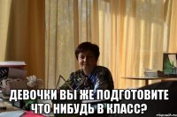  девочки вы же подготовите что нибудь в класс?