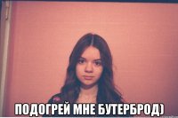  подогрей мне бутерброд)