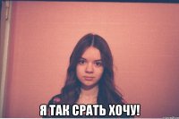  я так срать хочу!