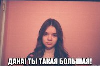  дана! ты такая большая!