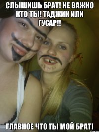 слышишь брат! не важно кто ты! таджик или гусар!! главное что ты мой брат!