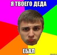 я твоего деда ебал