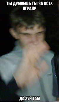 ты думаешь ты за всех играл? да хуй там