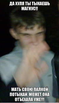 да хуля ты тыкаешь магнус!! мать свою палкой потыкай, может она отъехала уже!!!
