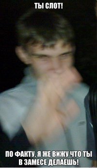 Ты слот! По факту, я же вижу что ты в замесе делаешь!