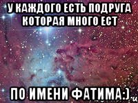 у каждого есть подруга которая много ест по имени фатима:)