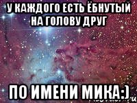 у каждого есть ёбнутый на голову друг по имени мика:)