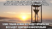 Встречаются люди порой не напрасно. Судьба сводит нас, и порой принудительно. У нас тобой Асмик все будет прекрасно. Все будет здорово и офегительно.