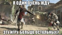 я один очень жду эту игру, больше остальных?