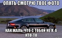 ОПЯТЬ СМОТРЮ ТВОЕ ФОТО КАК ЖАЛЬ, ЧТО С ТОБОЙ НЕ Я, А КТО-то