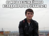 от мого возбуждённого взляда кірпічі тріскаються 