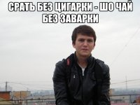 срать без цигарки - шо чай без заварки 