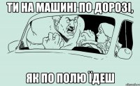 Ти на машині по дорозі, як по полю їдеш
