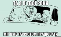 Та я в твої роки міг вже таксістом працювати