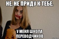 не, не приду к тебе. у меня школа переводчиков