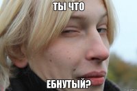 ты что ебнутый?