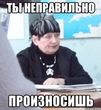 ты неправильно произносишь
