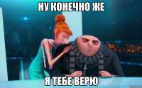 ну конечно же я тебе верю