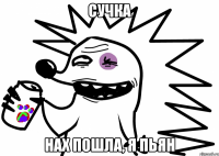 сучка нах пошла, я пьян