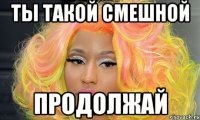 Ты такой смешной продолжай