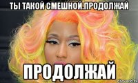 Ты такой смешной.продолжай продолжай
