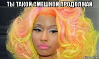 Ты такой смешной продолжай 