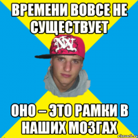 Времени вовсе не существует ОНО – это рамки в наших мозгах