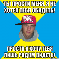 Ты прости меня, я не хотел тебя обидеть! Просто я хочу тебя лишь рядом видеть!