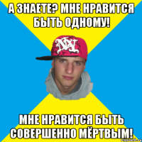 А знаете? Мне нравится быть одному! Мне нравится быть совершенно мёртвым!