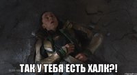  так у тебя есть халк?!