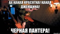 ах какая красотка! какая дженщина! черная пантера!