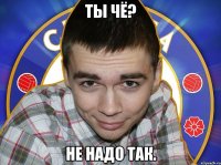 Ты чё? Не надо так.