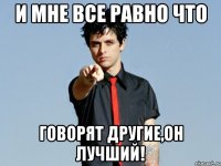 и мне все равно что говорят другие,он лучший!