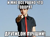 и мне все равно что говорят другие,он лучший!
