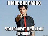 и мне все равно что говорят другие,он лучший!