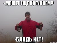 -может еще погуляем? -блядь нет!